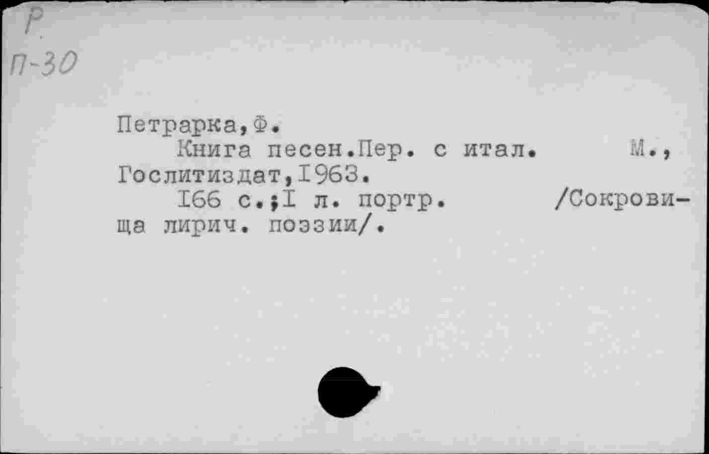 ﻿Петрарка,Ф.
Книга песен.Пер. с итал. М., Гослитиздат,1963.
166 с.?1 л. портр.	/Сокрови-
ща лирич. поэзии/.